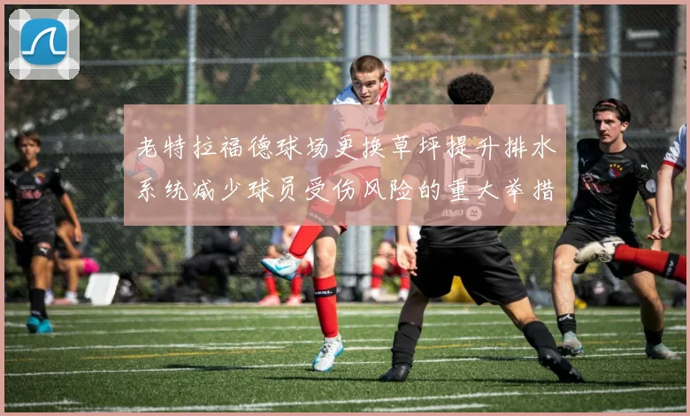 老特拉福德球场更换草坪提升排水系统减少球员受伤风险的重大举措