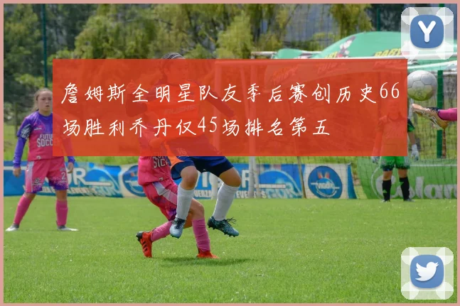 詹姆斯全明星队友季后赛创历史66场胜利乔丹仅45场排名第五