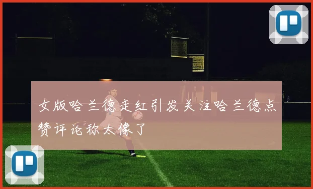女版哈兰德走红引发关注哈兰德点赞评论称太像了