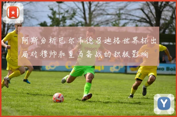 阿斯分析巴尔韦德吕迪格世界杯出局对穆帅和皇马备战的积极影响