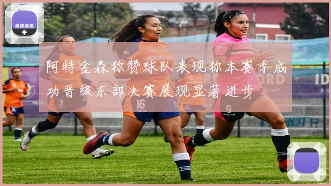 阿特金森称赞球队表现称本赛季成功晋级东部决赛展现显著进步