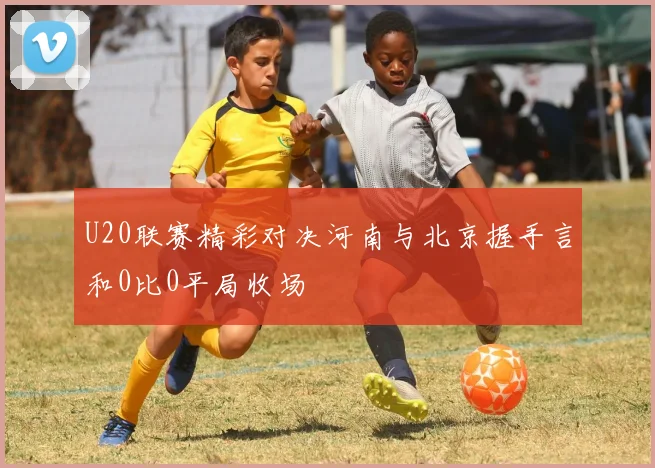 U20联赛精彩对决河南与北京握手言和0比0平局收场