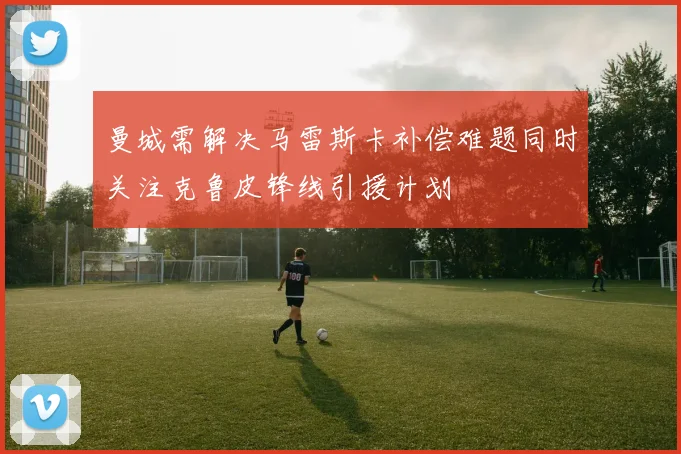 曼城需解决马雷斯卡补偿难题同时关注克鲁皮锋线引援计划