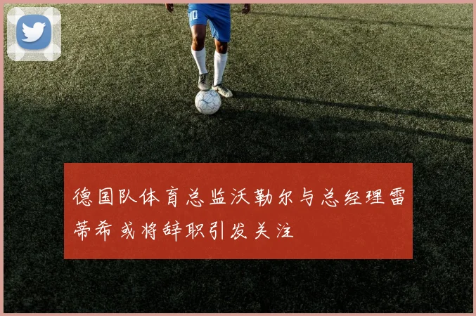 德国队体育总监沃勒尔与总经理雷蒂希或将辞职引发关注
