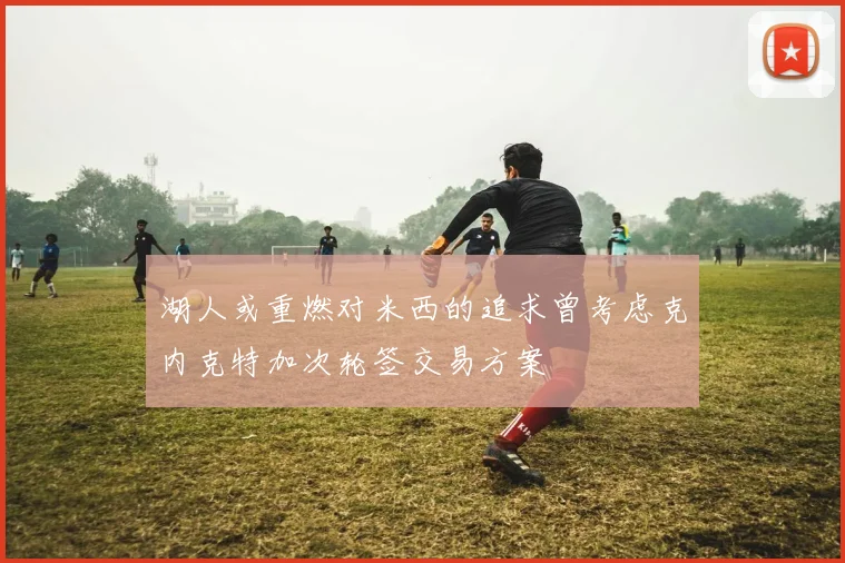 湖人或重燃对米西的追求曾考虑克内克特加次轮签交易方案