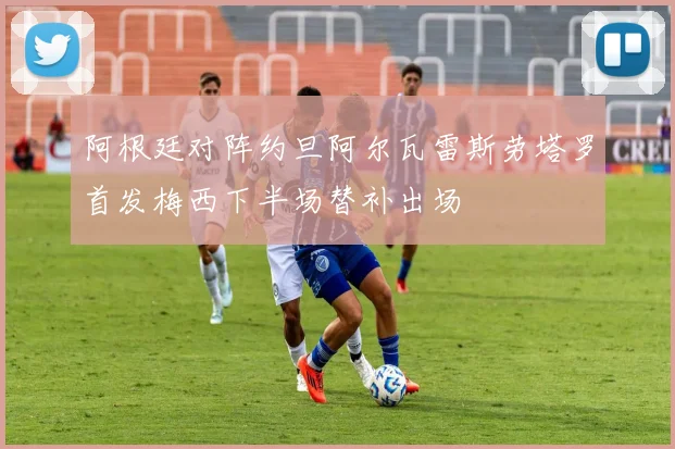 阿根廷对阵约旦阿尔瓦雷斯劳塔罗首发梅西下半场替补出场