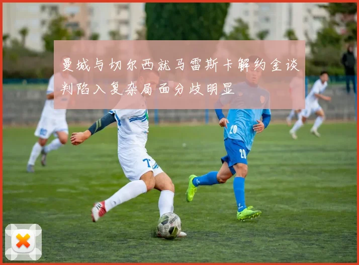 曼城与切尔西就马雷斯卡解约金谈判陷入复杂局面分歧明显