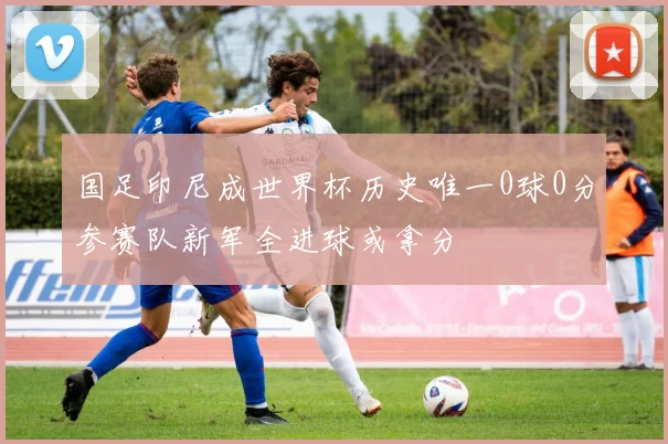 国足印尼成世界杯历史唯一0球0分参赛队新军全进球或拿分