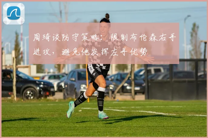 周琦谈防守策略：限制布伦森右手进攻，避免他发挥左手优势