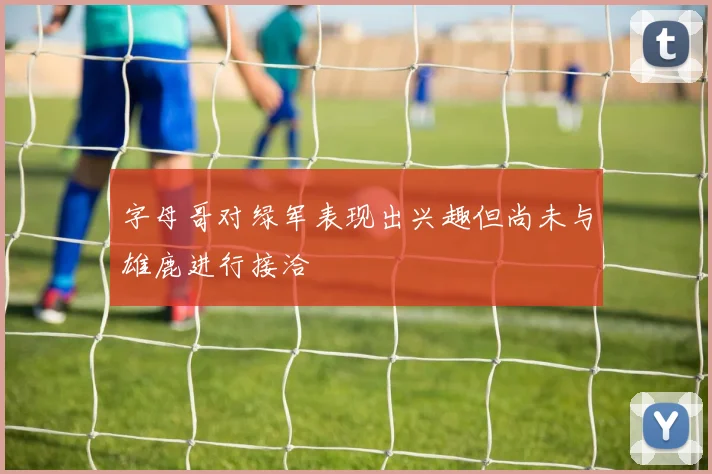 字母哥对绿军表现出兴趣但尚未与雄鹿进行接洽