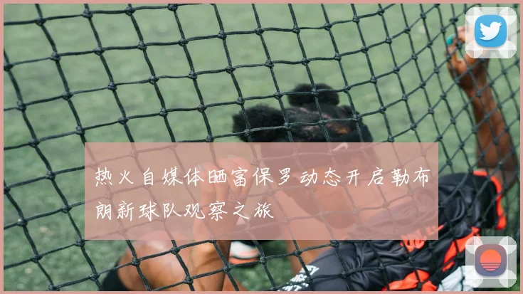 热火自媒体晒富保罗动态开启勒布朗新球队观察之旅