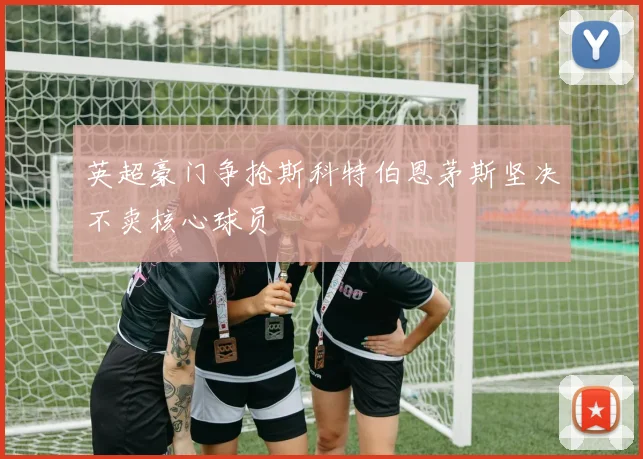 英超豪门争抢斯科特伯恩茅斯坚决不卖核心球员