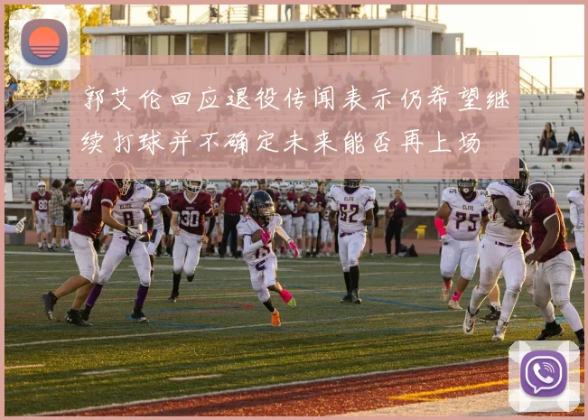 郭艾伦回应退役传闻表示仍希望继续打球并不确定未来能否再上场