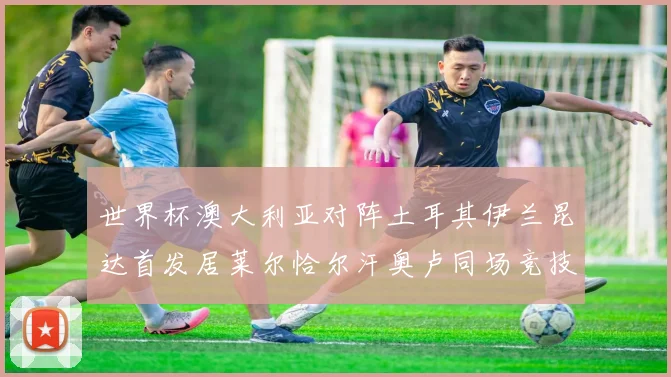世界杯澳大利亚对阵土耳其伊兰昆达首发居莱尔恰尔汗奥卢同场竞技