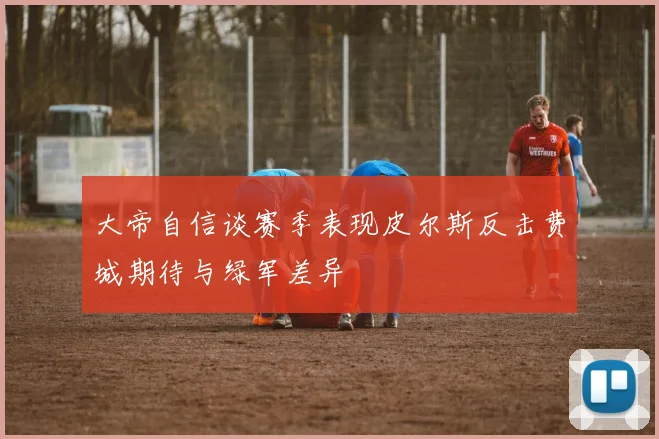 大帝自信谈赛季表现皮尔斯反击费城期待与绿军差异