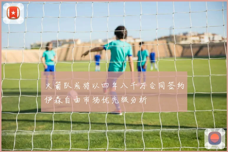 火箭队或将以四年八千万合同签约伊森自由市场优先级分析