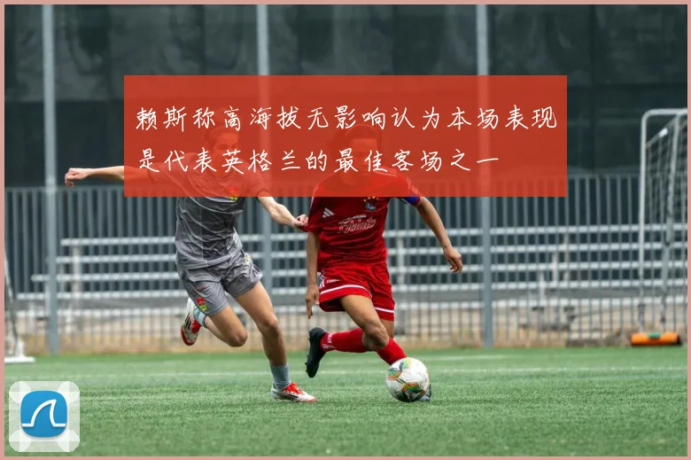 赖斯称高海拔无影响认为本场表现是代表英格兰的最佳客场之一