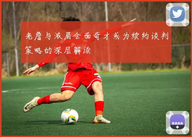老詹与浓眉会面奇才或为续约谈判策略的深层解读